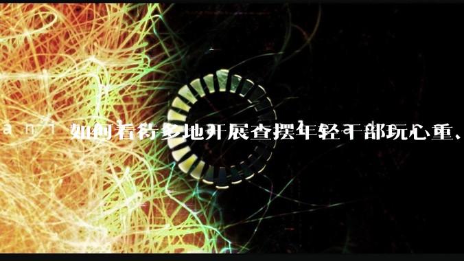 如何看待多地开展查摆年轻干部玩心重、贪图享乐、说话随意、社会交往复杂、生活不检点等问题的行动？